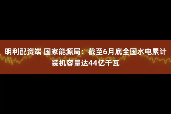 明利配资端 国家能源局：截至6月底全国水电累计装机容量达44亿千瓦