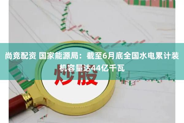 尚竞配资 国家能源局：截至6月底全国水电累计装机容量达44亿千瓦