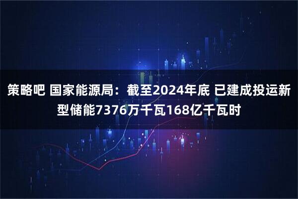策略吧 国家能源局：截至2024年底 已建成投运新型储能7376万千瓦168亿千瓦时