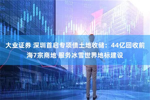大业证券 深圳首启专项债土地收储：44亿回收前海7宗商地 服务冰雪世界地标建设