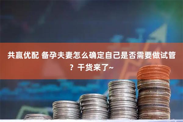 共赢优配 备孕夫妻怎么确定自己是否需要做试管？干货来了~