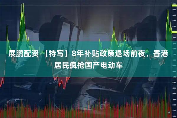展鹏配资 【特写】8年补贴政策退场前夜，香港居民疯抢国产电动车