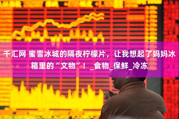 千汇网 蜜雪冰城的隔夜柠檬片，让我想起了妈妈冰箱里的“文物”！_食物_保鲜_冷冻