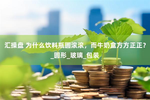 汇操盘 为什么饮料瓶圆滚滚，而牛奶盒方方正正？_圆形_玻璃_包装
