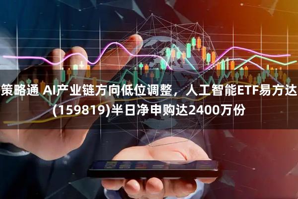 策略通 AI产业链方向低位调整，人工智能ETF易方达(159819)半日净申购达2400万份