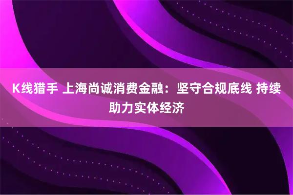 K线猎手 上海尚诚消费金融：坚守合规底线 持续助力实体经济