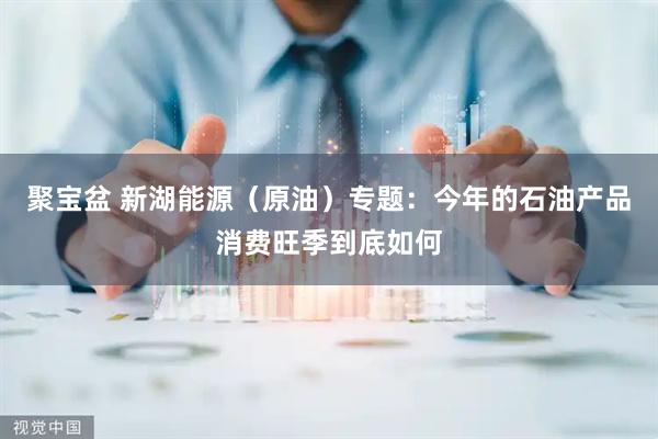 聚宝盆 新湖能源（原油）专题：今年的石油产品消费旺季到底如何