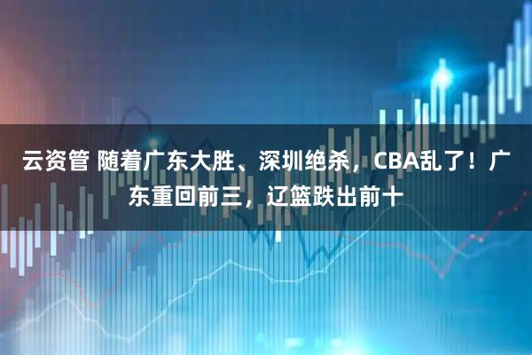 云资管 随着广东大胜、深圳绝杀，CBA乱了！广东重回前三，辽篮跌出前十