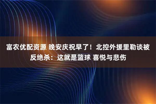 富农优配资源 晚安庆祝早了！北控外援里勒谈被反绝杀：这就是篮球 喜悦与悲伤