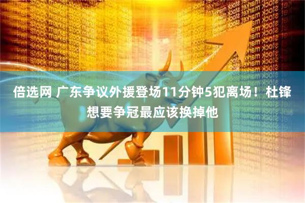 倍选网 广东争议外援登场11分钟5犯离场！杜锋想要争冠最应该换掉他