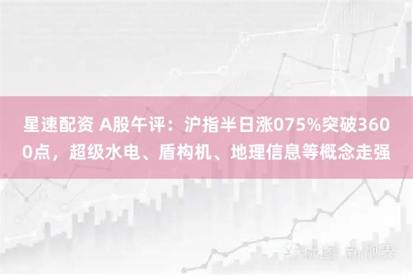 星速配资 A股午评：沪指半日涨075%突破3600点，超级水电、盾构机、地理信息等概念走强