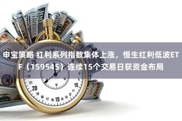 申宝策略 红利系列指数集体上涨，恒生红利低波ETF（159545）连续15个交易日获资金布局