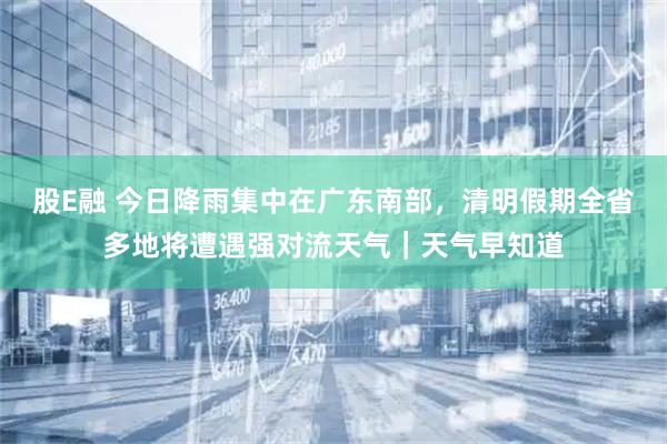 股E融 今日降雨集中在广东南部，清明假期全省多地将遭遇强对流天气｜天气早知道