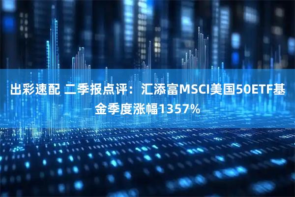 出彩速配 二季报点评：汇添富MSCI美国50ETF基金季度涨幅1357%