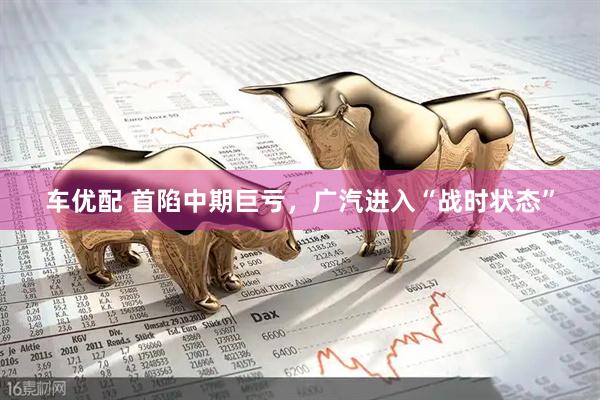 车优配 首陷中期巨亏，广汽进入“战时状态”