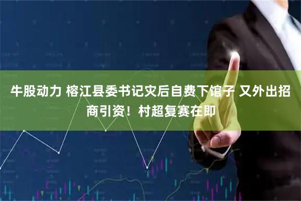 牛股动力 榕江县委书记灾后自费下馆子 又外出招商引资！村超复赛在即