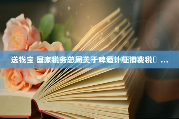 送钱宝 国家税务总局关于啤酒计征消费税�...