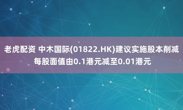 老虎配资 中木国际(01822.HK)建议实施股本削减 每股面值由0.1港元减至0.01港元